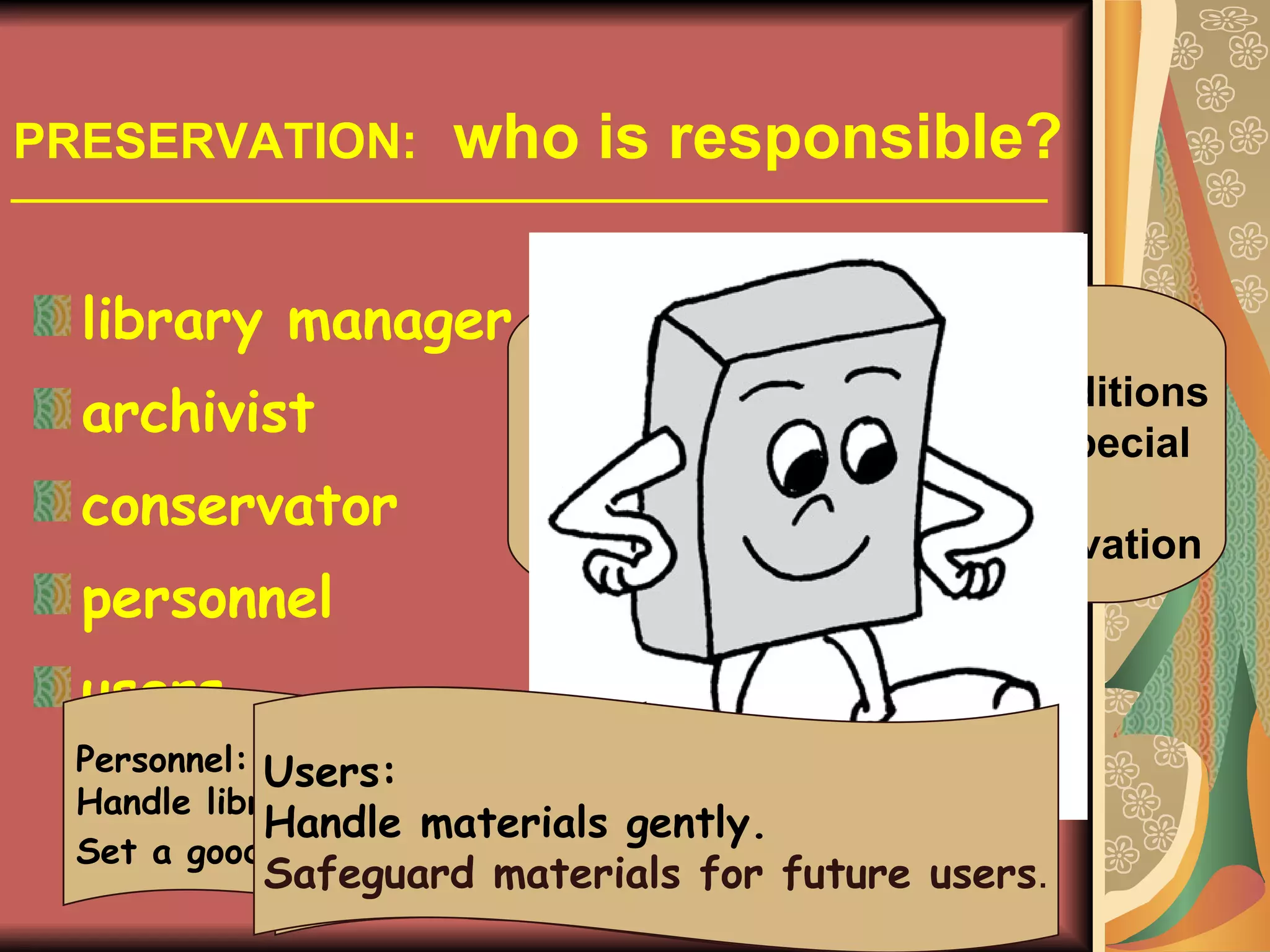 PRESERVATION:   who is responsible? library manager  archivist conservator personnel users Librarians/archivists: keep them under best conditions determine which require special  facilities or handling decide which merit conservation Conservator: advises the best treatment undertakes the repair/conservation Personnel: Handle library materials gently. Set a good example for users . Users: Handle materials gently. Safeguard materials for future users . 