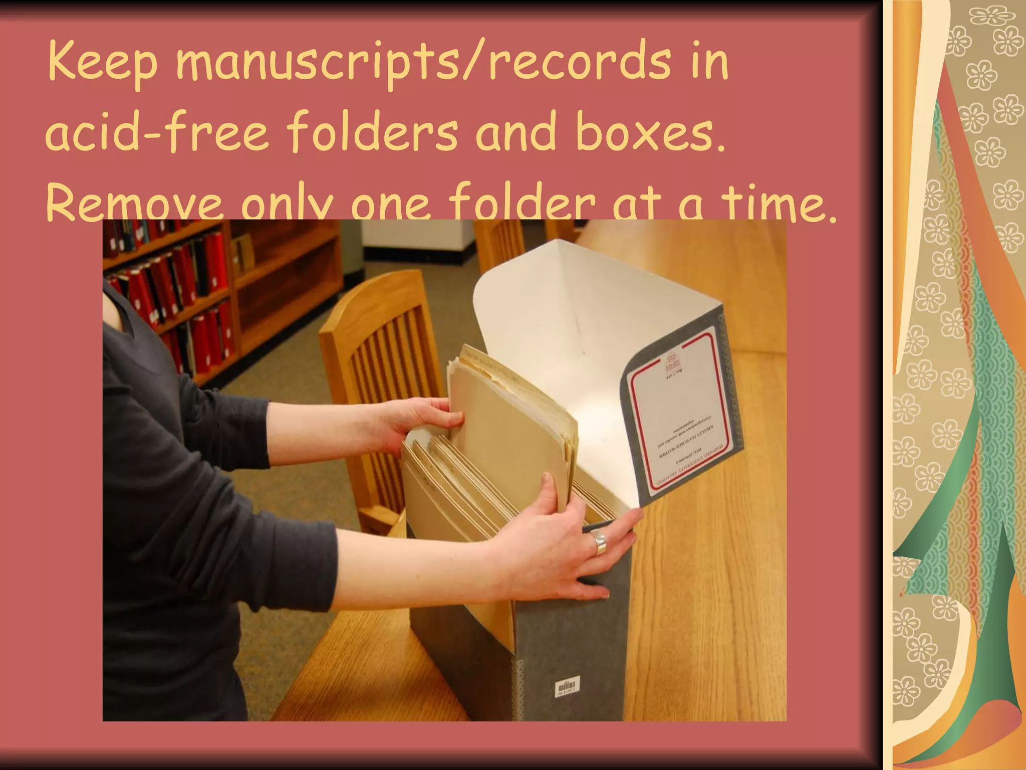 Keep manuscripts/records in acid-free folders and boxes. Remove only one folder at a time. 