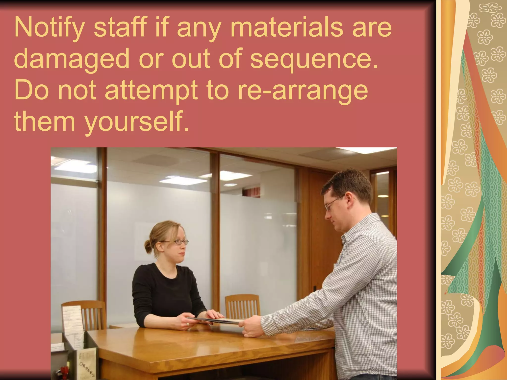 Notify staff if any materials are damaged or out of sequence. Do not attempt to re-arrange them yourself. 