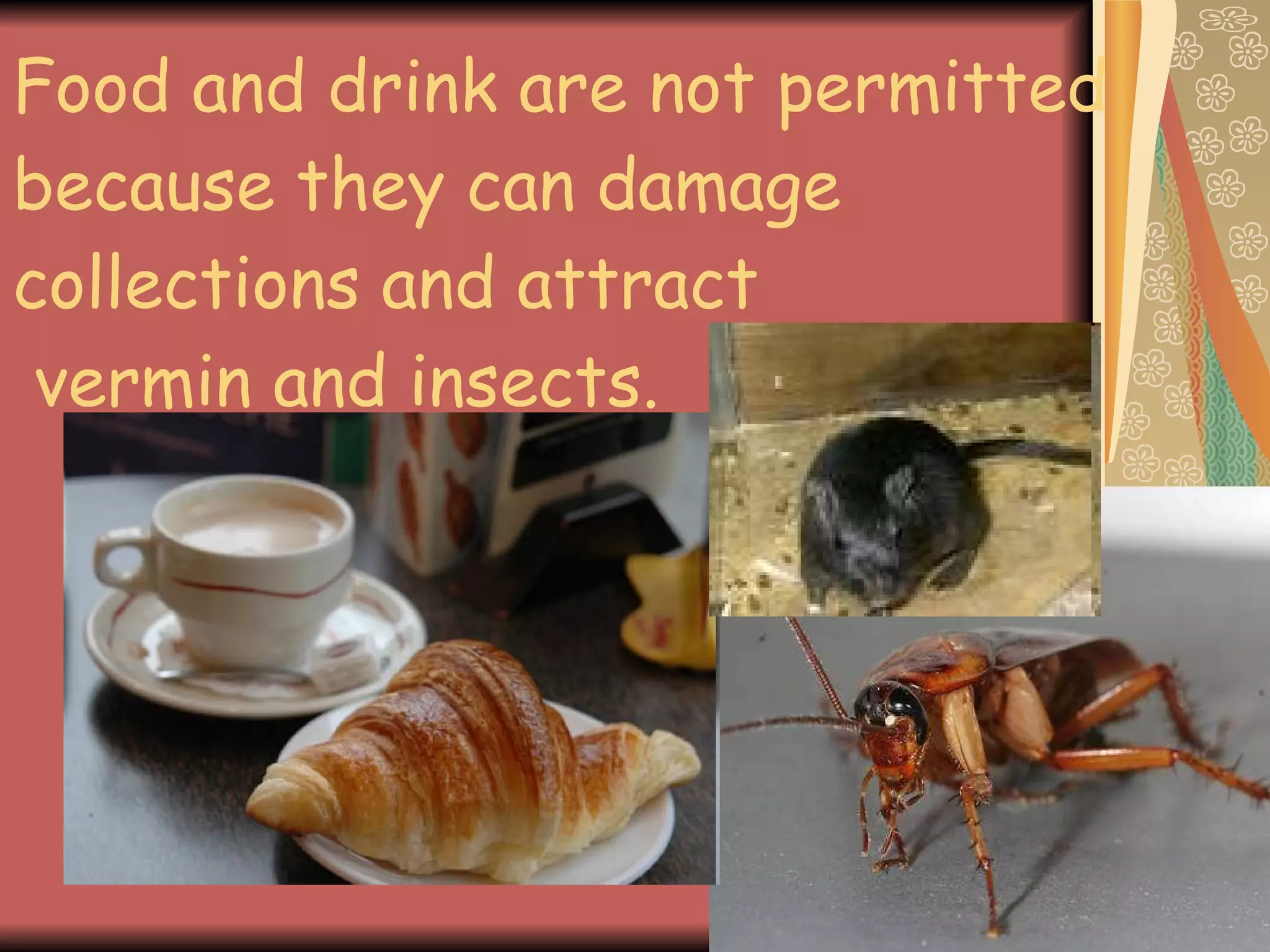 Food and drink are not permitted because they can damage collections and attract  vermin and insects. 