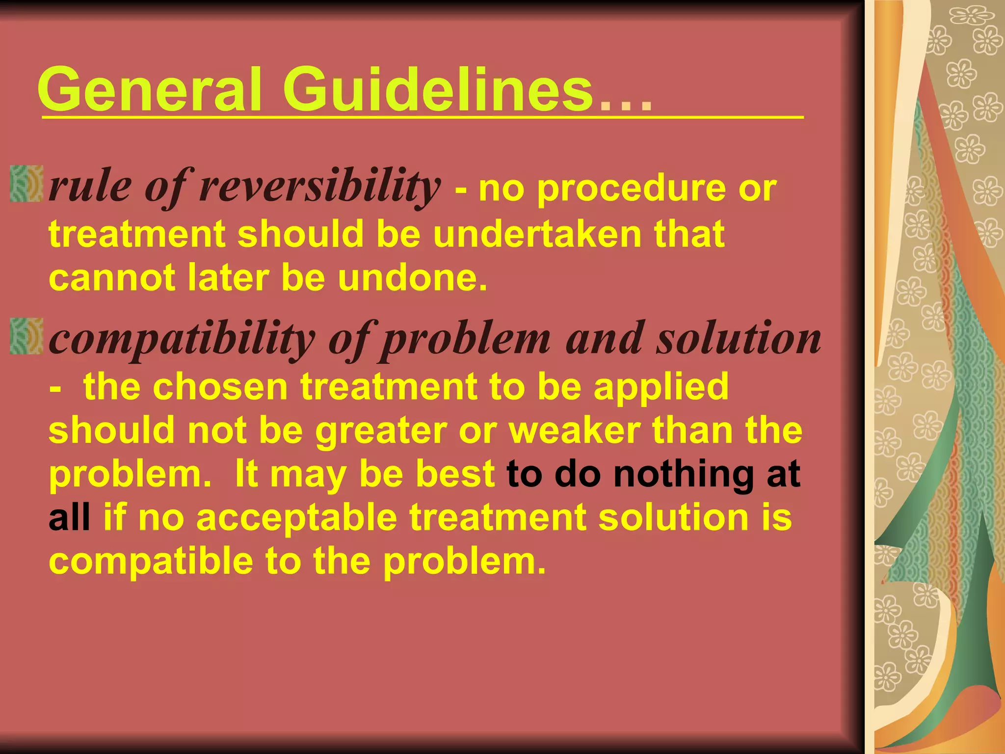 General Guidelines … rule of reversibility   - no procedure or treatment should be undertaken that cannot later be undone. compatibility of problem and solution   -  the chosen treatment to be applied should not be greater or weaker than the problem.  It may be best  to do nothing at all  if no acceptable treatment solution is compatible to the problem. 