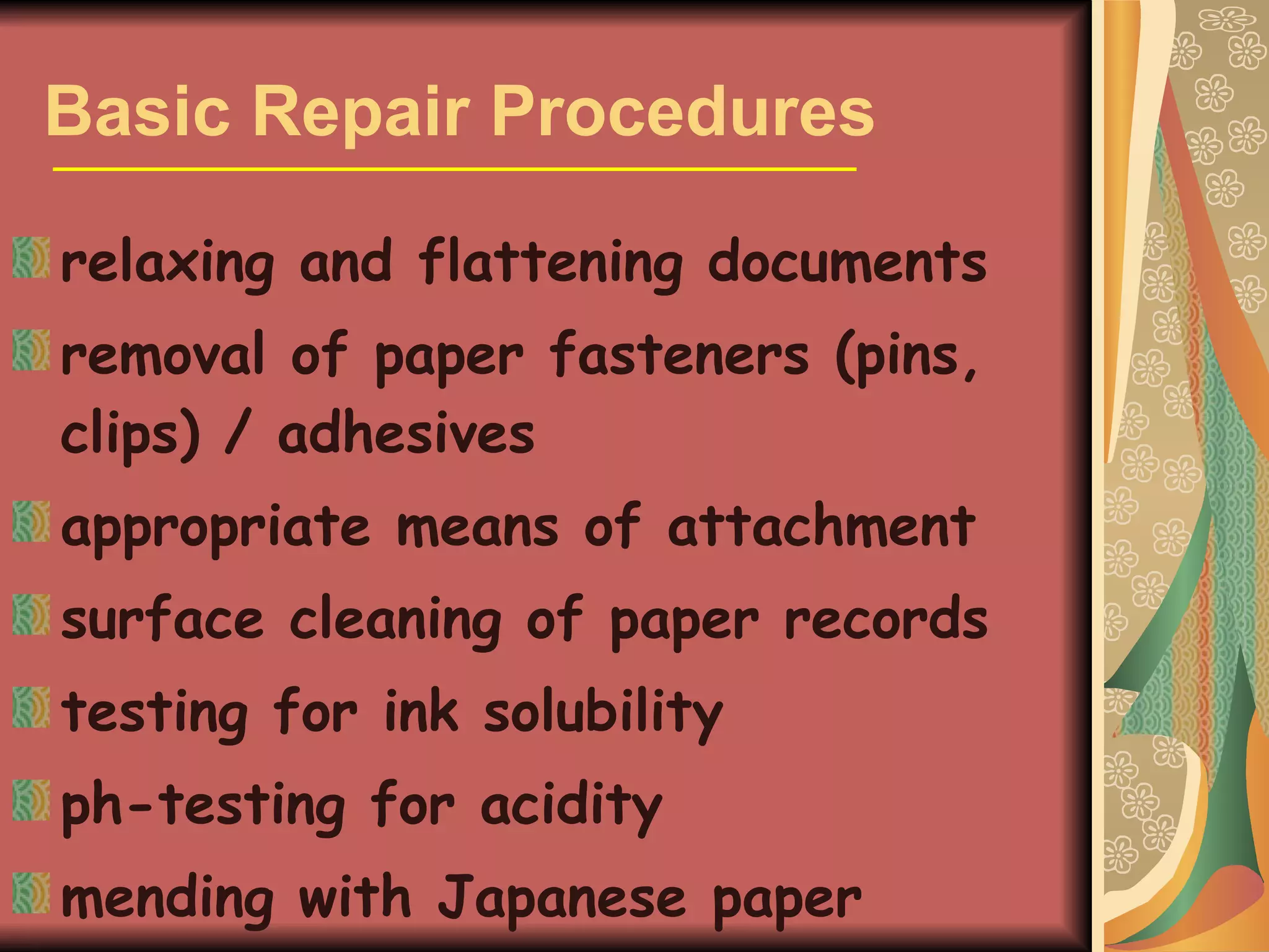 Basic Repair Procedures relaxing and flattening documents removal of paper fasteners (pins, clips) / adhesives appropriate means of attachment surface cleaning of paper records testing for ink solubility ph-testing for acidity mending with Japanese paper 
