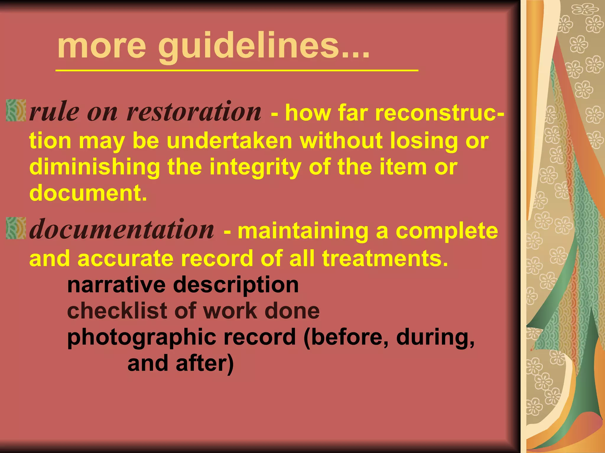 more guidelines... rule on restoration   - how far reconstruc-tion may be undertaken without losing or diminishing the integrity of the item or document. documentation   - maintaining a complete and accurate record of all treatments.  narrative description checklist of work done photographic record (before, during,  and after) 