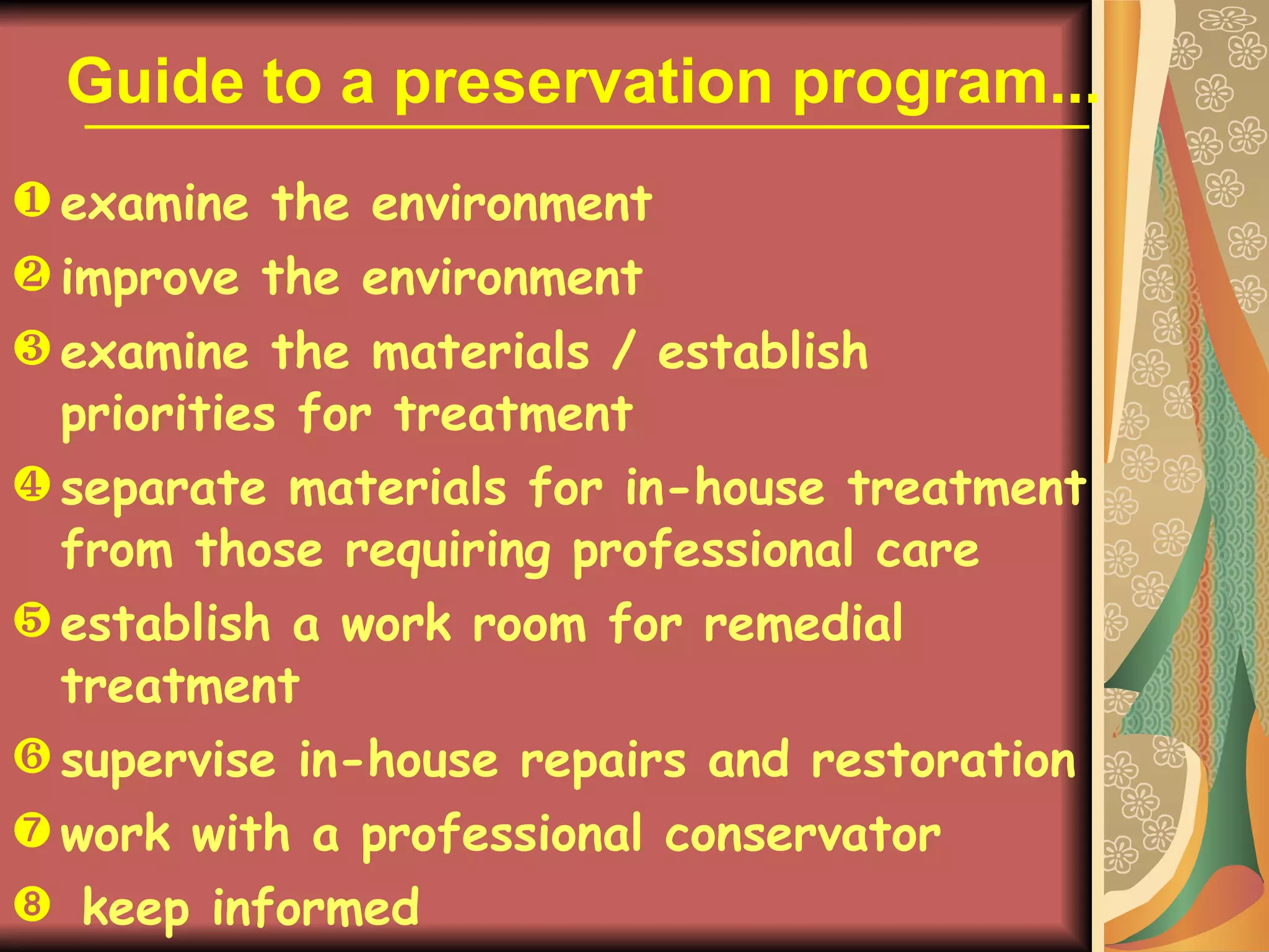 Guide to a preservation program... examine the environment  improve the environment examine the materials / establish priorities for treatment separate materials for in-house treatment from those requiring professional care establish a work room for remedial treatment supervise in-house repairs and restoration work with a professional conservator keep informed 