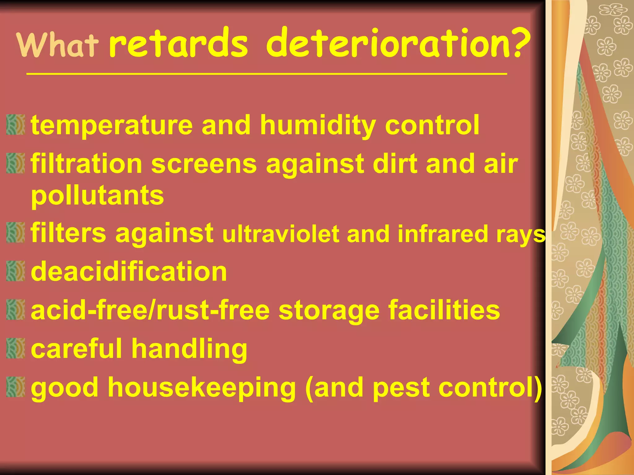 What   retards deterioration? temperature and humidity control filtration screens against dirt and air pollutants filters against  ultraviolet and infrared rays deacidification acid-free/rust-free storage facilities careful handling good housekeeping (and pest control) 