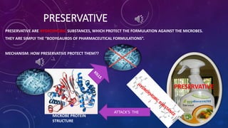 PRESERVATIVE
PRESERVATIVE ARE HYDROPHOBIC SUBSTANCES, WHICH PROTECT THE FORMULATION AGAINST THE MICROBES.
THEY ARE SIMPLY THE “BODYGAURDS OF PHARMACEUTICAL FORMULATIONS”.
MECHANISM: HOW PRESERVATIVE PROTECT THEM??
ATTACK’S THE
PRESERVATIVE
MICROBE PROTEIN
STRUCTURE
 