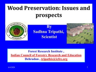 1
Forest Research Institute ,
Indian Council of Forestry Research and Education
Dehradun , tripathis@icfre.org
Wood Preservation: Issues and
prospects
6/4/2020
By
Sadhna Tripathi,
Scientist
 