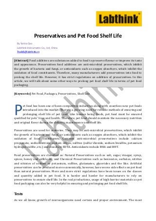 Preservatives and Pet Food Shelf Life
  By Yarina Gao
  Labthink Instruments Co., Ltd, China
  Trade5@labthink.cn


[Abstract] Food additives are substances added to food to preserve flavour or improve its taste
and appearance. Preservatives food additives are anti-microbial preservatives, which inhibit
the growth of bacteria and fungi, or antioxidants such as oxygen absorbers, which inhibit the
oxidation of food constituents. Therefore, many manufacturers add preservatives into food to
prolong the shelf life. However, it has strict regulations on addition of preservatives. In this
article, we will talk about some other ways to prolong pet food shelf life in terms of pet food
packaging.

[Keywords] Pet Food, Packages, Preservatives, Shelf Life




P      et food has been one of keen competitive industries along with countless new pet foods
       introduced into the market. There is a growing need for reliable methods of ensuring and
       prolonging shelf life of pet food. Like human being foods, pet food must be ensured
qualified for pets’ lives and health. Therefore, pet food should maintain the necessary nutrition
and original flavor during the delivery, maintenance and shelf life.

Preservatives are used for centuries. They may be anti-microbial preservatives, which inhibit
the growth of bacteria and fungi, or antioxidants such as oxygen absorbers, which inhibit the
oxidation of food constituents. Common anti-microbial preservatives include calcium
propionate, sodium nitrate, sodium nitrite, sulfites (sulfur dioxide, sodium bisulfite, potassium
hydrogen sulfite, etc.) and disodium EDTA. Antioxidants include BHA and BHT.

Food preservatives are classified as: Natural Preservatives such as salt, sugar, vinegar, syrup,
spices, honey and edible oil; and Chemical Preservatives such as benzoates, sorbates, nitrites
and nitrates of sodium or potassium, sulfites, glutamates, glycerides and the like. Artificial
preservatives can be produced more economically, however, have worse side effects on pet food
than natural preservatives. More and more strict regulations have been issues on the classes
and quantity added in pet food. It is harder and harder for manufacturers to rely on
preservatives to ensure shelf life. In the real productions, usage of high barrier materials as pet
food packaging can also be very helpful in ensuring and prolonging pet food shelf life.


Tests
As we all know, growth of microorganisms need certain and proper environment. The most
 