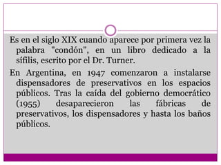 Es en el siglo XIX cuando aparece por primera vez la palabra "condón", en un libro dedicado a la sífilis, escrito por el Dr. Turner.En Argentina, en 1947 comenzaron a instalarse dispensadores de preservativos en los espacios públicos. Tras la caída del gobierno democrático (1955) desaparecieron las fábricas de preservativos, los dispensadores y hasta los baños públicos.
