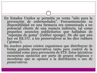 En Estados Unidos se permitía su venta "sólo para la prevención de enfermedades". Frecuentemente su disponibilidad en una farmacia era comunicada a un potencial cliente de una manera indirecta, tal como pequeños anuncios publicitarios que hablaban de "esponjas de goma" (rubbersponge). De ahí que aún hoy en EE.UU. a los preservativos se les dice rubbers ('gomas').En muchos países existen organismos que distribuyen de forma gratuita preservativos tanto para control de la natalidad como para prevención de ETS. Estas iniciativas encuentran oposición por parte de grupos religiosos y moralistas que se oponen a la distribución o uso de preservativos.