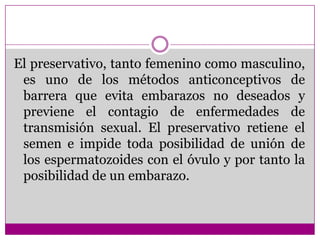 El preservativo, tanto femenino como masculino, es uno de los métodos anticonceptivos de barrera que evita embarazos no deseados y previene el contagio de enfermedades de transmisión sexual. El preservativo retiene el semen e impide toda posibilidad de unión de los espermatozoides con el óvulo y por tanto la posibilidad de un embarazo.