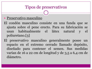 Tipos de preservativosPreservativo masculinoEl condón masculino consiste en una funda que se ajusta sobre el pene erecto. Para su fabricación se usan habitualmente el látex natural y el poliuretano.[3]El preservativo masculino generalmente posee un espacio en el extremo cerrado llamado depósito, diseñado para contener el semen. Sus medidas varían de 16 a 22 cm de longitud y de 3,5 a 6,4 cm de diámetro. 