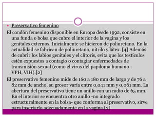 Preservativo femeninoEl condón femenino disponible en Europa desde 1992, consiste en una funda o bolsa que cubre el interior de la vagina y los genitales externos. Inicialmente se hicieron de poliuretano. En la actualidad se fabrican de poliuretano, nitrilo y látex. [4] Además de cubrir los labios genitales y el clítoris, evita que los testículos estén expuestos a contagio o contagiar enfermedades de transmisión sexual (como el virus del papiloma humano - VPH, VIH).[2]El preservativo femenino mide de 160 a 180 mm de largo y de 76 a 82 mm de ancho, su grosor varía entre 0,041 mm y 0,061 mm. La abertura del preservativo tiene un anillo con un radio de 65 mm. En el interior se encuentra otro anillo -no integrado estructuralmente en la bolsa- que conforma al preservativo, sirve para insertarlo adecuadamente en la vagina.[2]