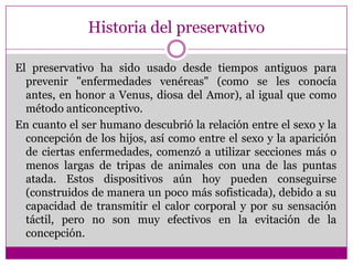 Historia del preservativoEl preservativo ha sido usado desde tiempos antiguos para prevenir "enfermedades venéreas" (como se les conocía antes, en honor a Venus, diosa del Amor), al igual que como método anticonceptivo.En cuanto el ser humano descubrió la relación entre el sexo y la concepción de los hijos, así como entre el sexo y la aparición de ciertas enfermedades, comenzó a utilizar secciones más o menos largas de tripas de animales con una de las puntas atada. Estos dispositivos aún hoy pueden conseguirse (construidos de manera un poco más sofisticada), debido a su capacidad de transmitir el calor corporal y por su sensación táctil, pero no son muy efectivos en la evitación de la concepción. 