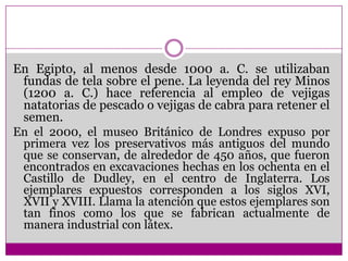 En Egipto, al menos desde 1000 a. C. se utilizaban fundas de tela sobre el pene. La leyenda del rey Minos (1200 a. C.) hace referencia al empleo de vejigas natatorias de pescado o vejigas de cabra para retener el semen.En el 2000, el museo Británico de Londres expuso por primera vez los preservativos más antiguos del mundo que se conservan, de alrededor de 450 años, que fueron encontrados en excavaciones hechas en los ochenta en el Castillo de Dudley, en el centro de Inglaterra. Los ejemplares expuestos corresponden a los siglos XVI, XVII y XVIII. Llama la atención que estos ejemplares son tan finos como los que se fabrican actualmente de manera industrial con látex. 