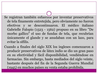Se registran también esfuerzos por inventar preservativos de tela finamente entretejida, pero obviamente no fueron efectivos y se descontinuaron. El médico italiano Gabrielle Falopio (1523 - 1562) propuso en su libro "De morbo gallico" el uso de fundas de tela, que recubrían únicamente el glande y se anudaban con un lazo, para evitar la sífilis.Cuando a finales del siglo XIX los ingleses comenzaron a producir preservativos de látex indio se dio un gran paso en su efectividad y fácil disponibilidad, vendiéndose en farmacias. Sin embargo, hasta mediados del siglo veinte, bastante después del fin de la Segunda Guerra Mundial (1945) en muchos países su venta estaba prohibida.
