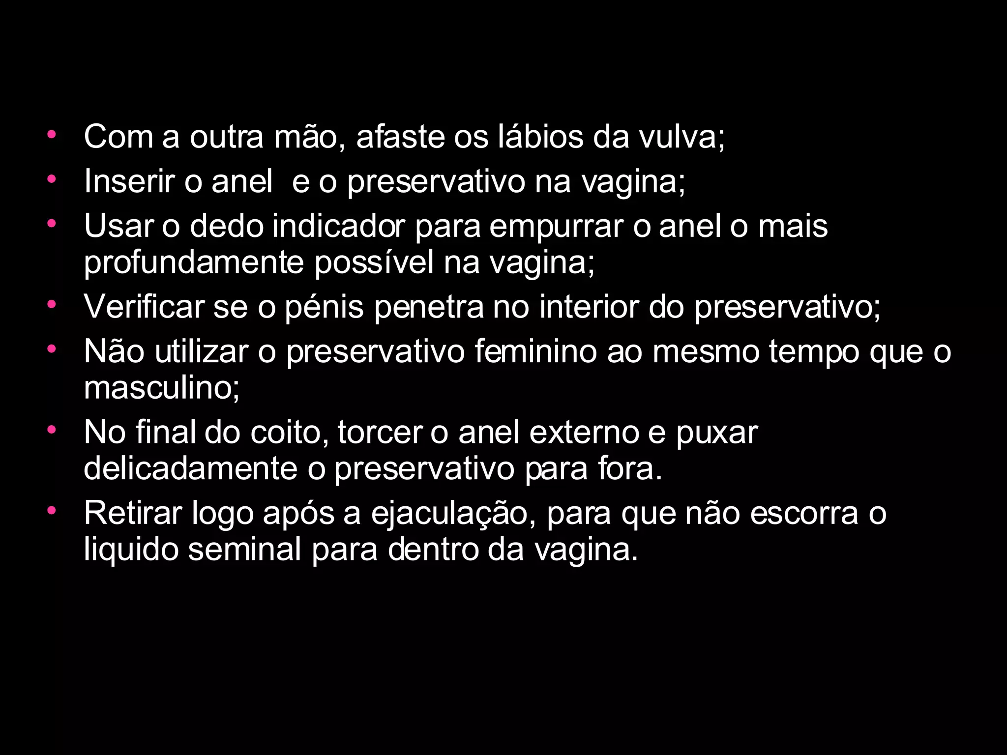 Com a outra mão, afaste os lábios da vulva;  Inserir o anel  e o preservativo na vagina;  Usar o dedo indicador para empurrar o anel o mais profundamente possível na vagina;  Verificar se o pénis penetra no interior do preservativo;  Não utilizar o preservativo feminino ao mesmo tempo que o masculino;  No final do coito, torcer o anel externo e puxar delicadamente o preservativo para fora.  Retirar logo após a ejaculação, para que não escorra o liquido seminal para dentro da vagina.  
