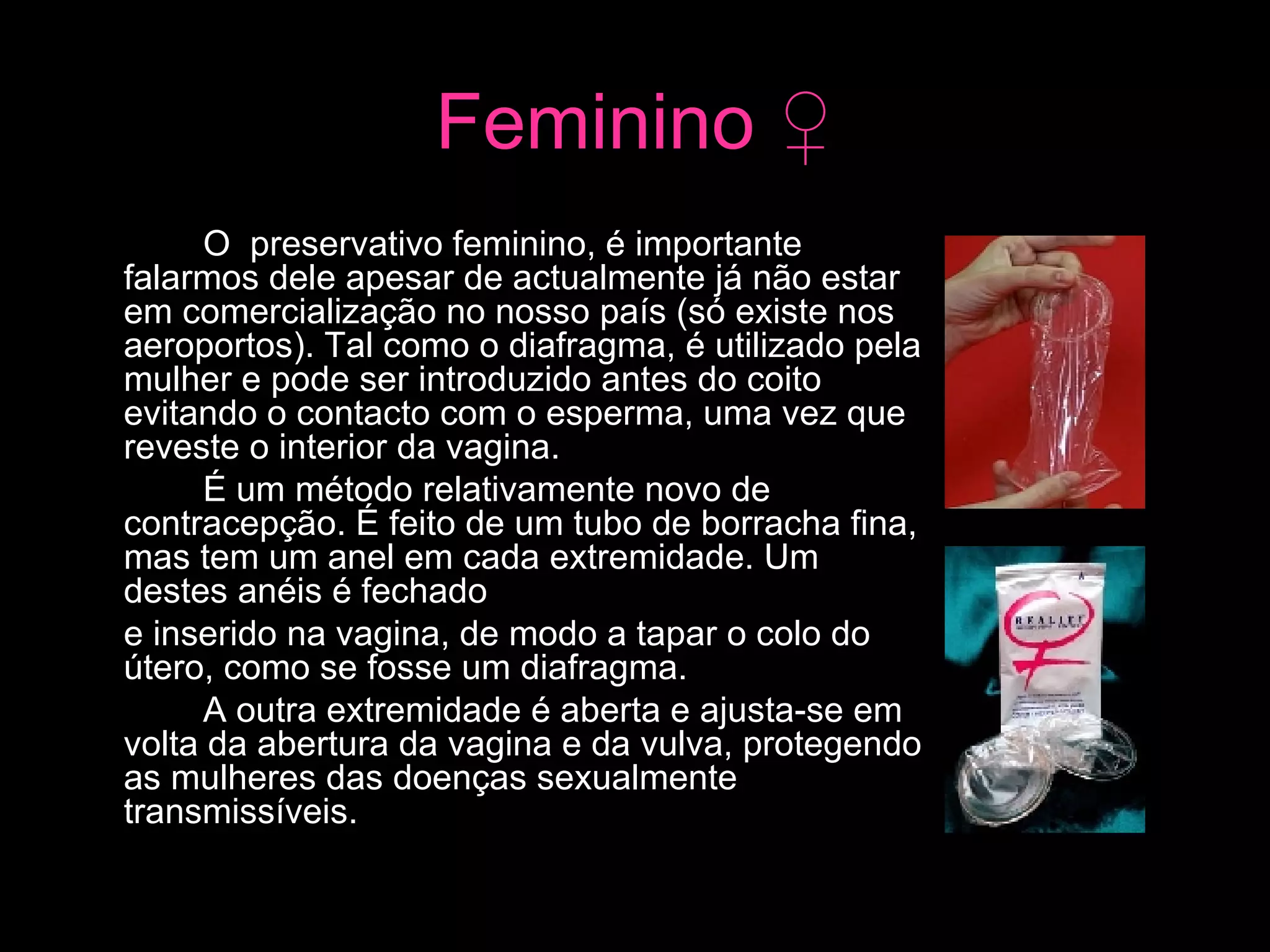 Feminino  ♀ O  preservativo feminino, é importante falarmos dele apesar de actualmente já não estar em comercialização no nosso país (só existe nos aeroportos). Tal como o diafragma, é utilizado pela mulher e pode ser introduzido antes do coito evitando o contacto com o esperma, uma vez que reveste o interior da vagina.  É um método relativamente novo de contracepção. É feito de um tubo de borracha fina, mas tem um anel em cada extremidade. Um destes anéis é fechado  e inserido na vagina, de modo a tapar o colo do útero, como se fosse um diafragma.  A outra extremidade é aberta e ajusta-se em volta da abertura da vagina e da vulva, protegendo as mulheres das doenças sexualmente transmissíveis.  