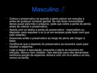 Masculino  ♂ Coloca o preservativo só quando o pénis estiver em erecção e antes de qualquer contacto genital. Se não fores circuncidado deves puxar para trás o prepúcio, (pele que cobre a ponta do pénis) antes de colocar o preservativo; Aperta com os dedos a ponta do preservativo - reservatório ou depósito- para expulsar o ar (o ar em excesso pode fazer com que este rebente); Desenrola então o preservativo ao longo do pénis até chegar à base; Certifica-te que o depósito do preservativo se encontra vazio para receber o esperma; Logo a seguir à ejaculação, enquanto o pénis se encontra em erecção, retira-o com cuidado - tem atenção para não derramares nenhuma porção de esperma- fecha-o com um nó e deita-o no lixo, nunca na sanita.  