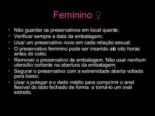 Feminino  ♀ Não guardar os preservativos em local quente;  Verificar sempre a data da embalagem;  Usar um preservativo novo em cada relação sexual;  O preservativo feminino pode ser inserido até oito horas antes do coito;  Remover o preservativo da embalagem. Não usar nenhum utensílio cortante na abertura da embalagem;  Segurar o preservativo com a extremidade aberta voltada para baixo;  Usar o polegar e o dedo médio para comprimir o anel flexível do lado fechado de forma  a torná-lo um oval estreito. 