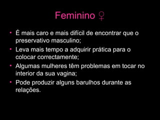 Feminino  ♀ É mais caro e mais difícil de encontrar que o preservativo masculino; Leva mais tempo a adquirir prática para o colocar correctamente; Algumas mulheres têm problemas em tocar no interior da sua vagina;  Pode produzir alguns barulhos durante as relações.   