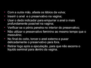 Com a outra mão, afaste os lábios da vulva;  Inserir o anel  e o preservativo na vagina;  Usar o dedo indicador para empurrar o anel o mais profundamente possível na vagina;  Verificar se o pénis penetra no interior do preservativo;  Não utilizar o preservativo feminino ao mesmo tempo que o masculino;  No final do coito, torcer o anel externo e puxar delicadamente o preservativo para fora.  Retirar logo após a ejaculação, para que não escorra o liquido seminal para dentro da vagina.  