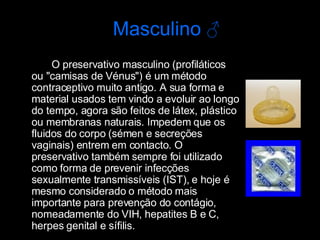 O preservativo masculino (profiláticos ou "camisas de Vénus") é um método contraceptivo muito antigo. A sua forma e material usados tem vindo a evoluir ao longo do tempo, agora são feitos de látex, plástico ou membranas naturais. Impedem que os fluidos do corpo (sémen e secreções vaginais) entrem em contacto. O preservativo também sempre foi utilizado como forma de prevenir infecções sexualmente transmissíveis (IST), e hoje é mesmo considerado o método mais importante para prevenção do contágio, nomeadamente do VIH, hepatites B e C, herpes genital e sífilis.  Masculino  ♂ 