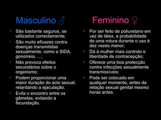 Masculino  ♂   São bastante seguros, se utilizados correctamente; São muito eficazes contra doenças transmitidas sexualmente, como a SIDA, gonorreia, …;  Não provoca efeitos secundários sobre o organismo;  Podem proporcionar uma maior duração do acto sexual, retardando a ejaculação.  Evita o encontro entre os gâmetas, evitando a fecundação. Por ser feito de poliuretano em vez de látex, a probabilidade de uma rotura durante o uso é dez vezes menor;  Dá à mulher mais controlo e liberdade de contracepção;  Oferece uma boa protecção contra infecções sexualmente transmissíveis;  Pode ser colocado em qualquer momento, antes da relação sexual genital mesmo horas antes.  Feminino  ♀ 