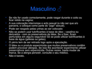 Masculino  ♂ Se não for usado correctamente, pode rasgar durante o coito ou ficar retido na vagina; A sua colocação interrompe o acto sexual (a não ser que a/o parceira, o coloque como parte do "jogo" sexual).  Pode ser rasgado pelas unhas ao ser colocado  Não se podem usar lubrificantes à base de óleo - vaselina ou derivados - com os preservativos de látex. Se o fizer, ficam perfurados em alguns segundos! Só se pode utilizar lubrificantes à base de água (geleias ou geles).  O pénis tem de ser retirado logo após a ejaculação.  O látex ou o produto espermicida que muitos preservativos contêm podem provocar alergias. Se isso lhe acontecer experimente utilizar preservativos sem espermicida. Outras vezes, basta mudar de marca. Se a alergia persistir, consulte o seu médico.  Não é barato.  
