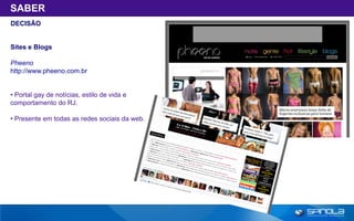 SABER
DECISÃO


Sites e Blogs

Pheeno
http://www.pheeno.com.br


• Portal gay de notícias, estilo de vida e
comportamento do RJ.

• Presente em todas as redes sociais da web.
 