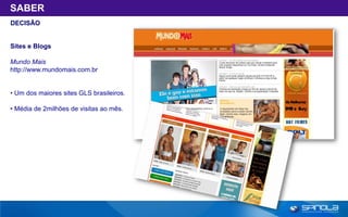 SABER
DECISÃO


Sites e Blogs

Mundo Mais
http://www.mundomais.com.br


• Um dos maiores sites GLS brasileiros.

• Média de 2milhões de visitas ao mês.
 