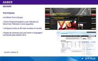 SABER
DECISÃO


Viral Podcast

Las Bibas From Vizcaya

• Único Podcast brasileiro a ser indicado ao
Oscar dos Podcasts 3 anos seguidos.

• Já figurou entre os 50 mais ouvidos no mundo.

• Dupla de cantoras que usa humor e linguagem
conhecida pela público GLS.




 OUVIR O JINGLE
 