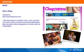 GOSTAR
TESTE


Sites e Blogs

Cleycianne
http://www.cleycianne.com

• Site descontraído e divertido onde o autor comenta,
com humor, fotos e eventos envolvendo celebridades,
além de postar vídeos engraçados e notícias sobre as
celebridades
 