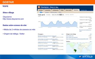 GOSTAR
TESTE


Sites e Blogs

Cleycianne
http://www.cleycianne.com


Dados sobre acesso do site:

• Média de 2 milhões de acessos ao mês

• Origem de tráfego: Twitter
 