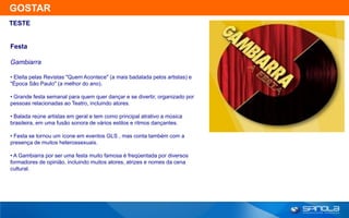 GOSTAR
TESTE


Festa

Gambiarra

• Eleita pelas Revistas "Quem Acontece" (a mais badalada pelos artistas) e
"Época São Paulo" (a melhor do ano).

• Grande festa semanal para quem quer dançar e se divertir, organizado por
pessoas relacionadas ao Teatro, incluindo atores.

• Balada reúne artistas em geral e tem como principal atrativo a música
brasileira, em uma fusão sonora de vários estilos e ritmos dançantes.

• Festa se tornou um ícone em eventos GLS , mas conta também com a
presença de muitos heterossexuais.

• A Gambiarra por ser uma festa muito famosa é freqüentada por diversos
formadores de opinião, incluindo muitos atores, atrizes e nomes da cena
cultural.
 