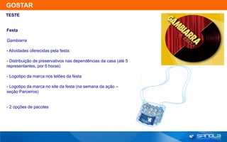 GOSTAR
TESTE


Festa

Gambiarra

• Atividades oferecidas pela festa:

- Distribuição de preservativos nas dependências da casa (até 5
representantes, por 5 horas)

- Logotipo da marca nos telões da festa

- Logotipo da marca no site da festa (na semana da ação –
seção Parceiros)


- 2 opções de pacotes
 