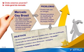 Onde estamos pisando?
   visão geral do mercado
                                            PROBLEMAS
                                           • Produto mais caro
                                             do mercado;
                Mercado
                                           • Website que parece
                Gay Brasil                   de classificados de
                • 20 milhões de pessoas      sexo barato, não
                  pelo último CENSO*;        passando a imagem
                • responsável por 20% do     de produto Premium.
                  crescimento do país*;
                • R$ 200 bilhões/ano são
                  injetados na economia
                  por esse target*.




* Fonte: IBGE
 