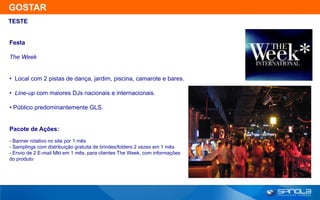 GOSTAR
TESTE


Festa

The Week


• Local com 2 pistas de dança, jardim, piscina, camarote e bares.

• Line-up com maiores DJs nacionais e internacionais.

• Público predominantemente GLS.


Pacote de Ações:
- Banner rotativo no site por 1 mês
- Samplings com distribuição gratuita de brindes/folders 2 vezes em 1 mês
- Envio de 2 E-mail Mkt em 1 mês, para clientes The Week, com informações
do produto
 