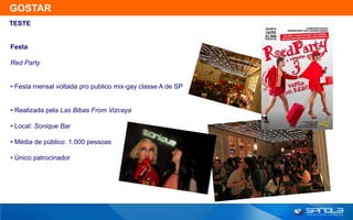 GOSTAR
TESTE


Festa

Red Party


• Festa mensal voltada pro publico mix-gay classe A de SP


• Realizada pela Las Bibas From Vizcaya

• Local: Sonique Bar

• Média de público: 1.000 pessoas

• Único patrocinador
 