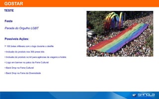 GOSTAR
TESTE


Festa

Parada do Orgulho LGBT


Possíveis Ações:

• 100 bolas infláveis com o logo durante o desfile
• Inclusão do produto nos 300 press kits

• Inclusão do produto no kit para agências de viagens e hotéis

• Logo em banner no palco da Feira Cultural

• Back Drop na Feira Cultural

• Back Drop na Feira da Diversidade
 