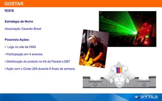 GOSTAR
TESTE


Estratégia de Nicho

Associação Casarão Brasil


Possíveis Ações:

• Logo no site da ONG

• Participação em 4 eventos

• Distribuição do produto no Kit da Parada LGBT

• Ação com o Clube 269 durante 6 finais de semana
 