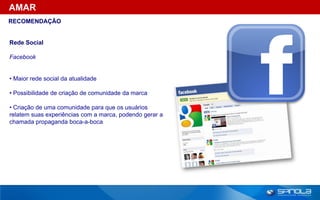 AMAR
RECOMENDAÇÃO


Rede Social

Facebook


• Maior rede social da atualidade

• Possibilidade de criação de comunidade da marca

• Criação de uma comunidade para que os usuários
relatem suas experiências com a marca, podendo gerar a
chamada propaganda boca-a-boca
 