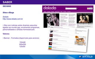 SABER
DECISÃO


Sites e Blogs

Dolado
http://www.dolado.com.br


• Site com noticias sobre diversos assuntos
ligados ao mundo gay, envolvendo programas,
personalidades e artistas homossexuais.

Valores:

• Banner - Formatos disponíveis para anúncio:

                    720x90
                   300x250
                   120x90
 