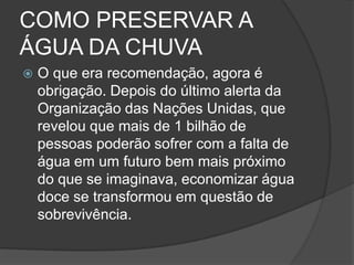 COMO PRESERVAR A ÁGUA DA CHUVAO que era recomendação, agora é obrigação. Depois do último alerta da Organização das Nações Unidas, que revelou que mais de 1 bilhão de pessoas poderão sofrer com a falta de água em um futuro bem mais próximo do que se imaginava, economizar água doce se transformou em questão de sobrevivência. 