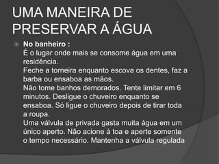UMA MANEIRA DE PRESERVAR A ÁGUANo banheiro :É o lugar onde mais se consome água em uma residência.Feche a torneira enquanto escova os dentes, faz a barba ou ensaboa as mãos.Não tome banhos demorados. Tente limitar em 6 minutos. Desligue o chuveiro enquanto se ensaboa. Só ligue o chuveiro depois de tirar toda a roupa.Uma válvula de privada gasta muita água em um único aperto. Não acione à toa e aperte somente o tempo necessário. Mantenha a válvula regulada