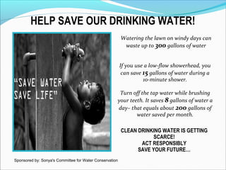 HELP SAVE OUR DRINKING WATER!
CLEAN DRINKING WATER IS GETTING
SCARCE!
ACT RESPONSIBLY
SAVE YOUR FUTURE…
Turn off the tap water while brushing
your teeth. It saves 8 gallons of water a
day– that equals about 200 gallons of
water saved per month.
If you use a low-flow showerhead, you
can save 15 gallons of water during a
10-minute shower.
Watering the lawn on windy days can
waste up to 300 gallons of water
Sponsored by: Sonya's Committee for Water Conservation
 