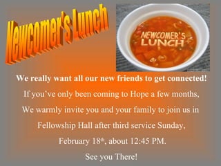 We really want all our new friends to get connected! If you’ve only been coming to Hope a few months, We warmly invite you and your family to join us in  Fellowship Hall after third service Sunday, February 18 th , about 12:45 PM. See you There! Newcomer's Lunch 