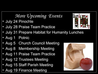More Upcoming  Events July 24 Pinochle July 28 Praise Team Practice July 31 Prepare Habitat for Humanity Lunches Aug 1  Potnic Aug 5 Church Council Meeting Aug 8 Membership Meeting Aug 11 Praise Team Practice Aug 12 Trustees Meeting Aug 15 Staff Parish Meeting Aug 19  Finance Meeting 