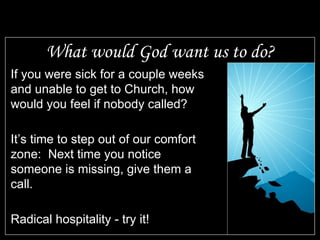 What would God want us to do? If you were sick for a couple weeks and unable to get to Church, how would you feel if nobody called? It’s time to step out of our comfort zone:  Next time you notice someone is missing, give them a call. Radical hospitality - try it! 