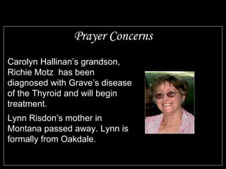 Prayer Concerns Carolyn Hallinan’s grandson, Richie Motz  has been diagnosed with Grave’s disease of the Thyroid and will begin treatment. Lynn Risdon’s mother in Montana passed away. Lynn is formally from Oakdale. 